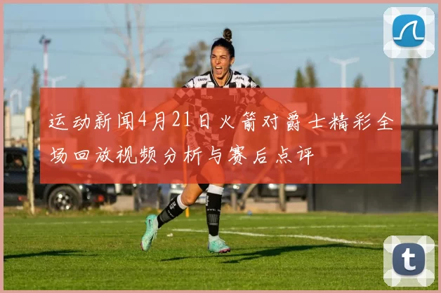 运动新闻4月21日火箭对爵士精彩全场回放视频分析与赛后点评