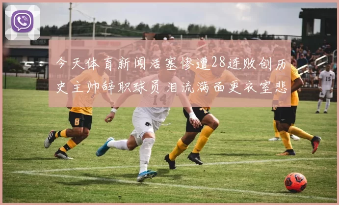 今天体育新闻活塞惨遭28连败创历史主帅辞职球员泪流满面更衣室悲情一幕