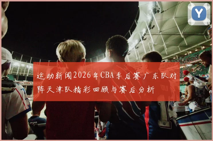 运动新闻2026年CBA季后赛广东队对阵天津队精彩回顾与赛后分析