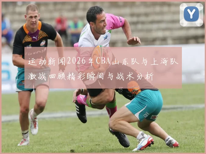 运动新闻2026年CBA山东队与上海队激战回顾精彩瞬间与战术分析